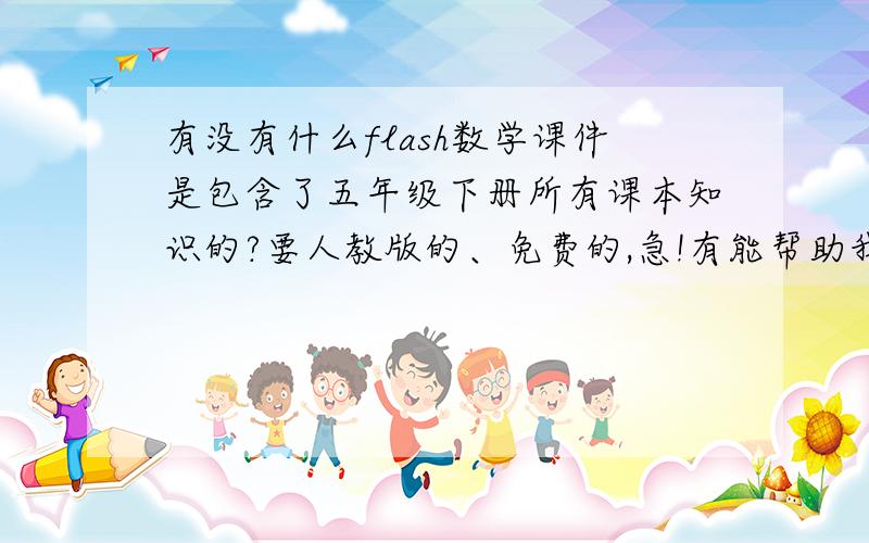 有没有什么flash数学课件是包含了五年级下册所有课本知识的?要人教版的、免费的,急!有能帮助我的人吗?一定要是flash版的!回答得好的我再加悬赏值