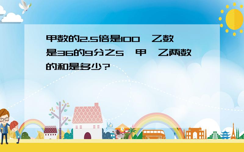 甲数的2.5倍是100,乙数是36的9分之5,甲、乙两数的和是多少?