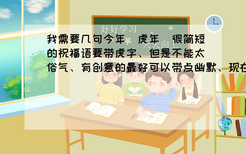 我需要几句今年（虎年）很简短的祝福语要带虎字、但是不能太俗气、有创意的最好可以带点幽默、现在改了、只要是虎年的祝福语都好~