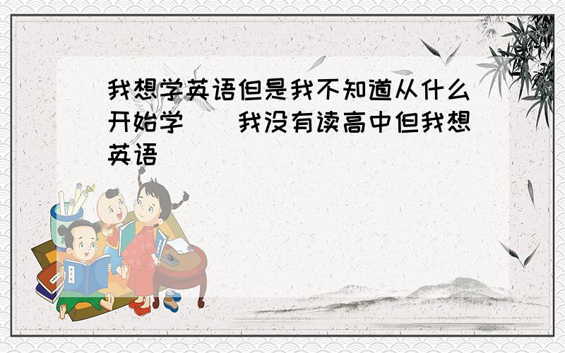 我想学英语但是我不知道从什么开始学``我没有读高中但我想英语