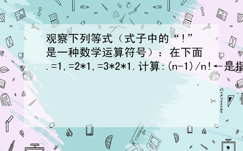 观察下列等式（式子中的“!”是一种数学运算符号）：在下面.=1,=2*1,=3*2*1.计算:(n-1)/n!←是指（n-1）!分之n!