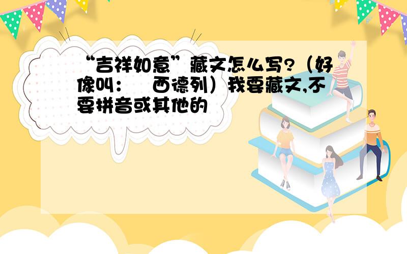 “吉祥如意”藏文怎么写?（好像叫：喒西德列）我要藏文,不要拼音或其他的