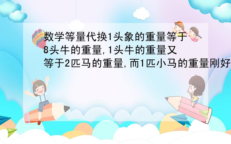 数学等量代换1头象的重量等于8头牛的重量,1头牛的重量又等于2匹马的重量,而1匹小马的重量刚好与4只狗的重量相等,那么4头象的重量等于多少只狗的重量?