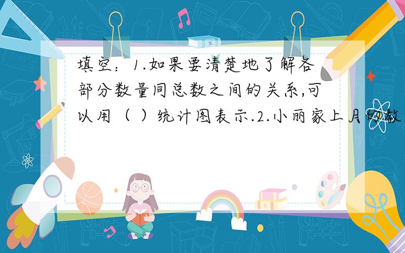 填空：1.如果要清楚地了解各部分数量同总数之间的关系,可以用（ ）统计图表示.2.小丽家上月的教育支出是全月总支出的25％,绘制她家上月支出情况的扇形统计图时,圆的面积表示（ ）,表示