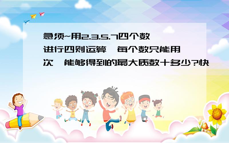 急须~用2.3.5.7四个数进行四则运算,每个数只能用一次,能够得到的最大质数十多少?快