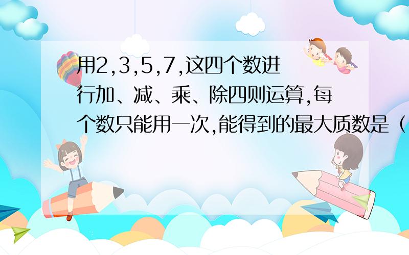 用2,3,5,7,这四个数进行加、减、乘、除四则运算,每个数只能用一次,能得到的最大质数是（）.