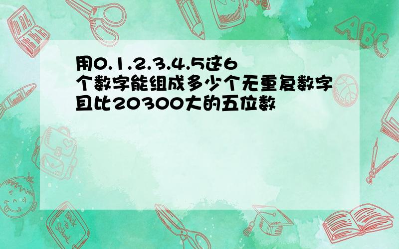 用0.1.2.3.4.5这6个数字能组成多少个无重复数字且比20300大的五位数