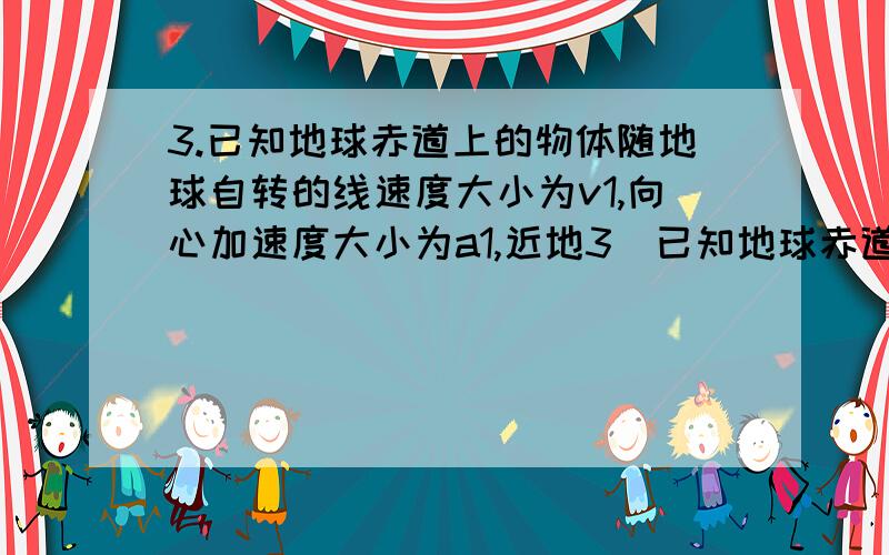 3.已知地球赤道上的物体随地球自转的线速度大小为v1,向心加速度大小为a1,近地3．已知地球赤道上的物体随地球自转的线速度大小为v1,向心加速度大小为a1,近地卫星线速度大小为v2,向心加速