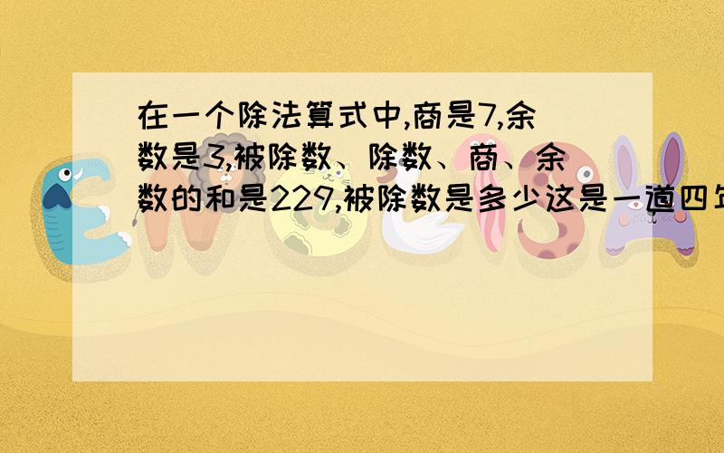 在一个除法算式中,商是7,余数是3,被除数、除数、商、余数的和是229,被除数是多少这是一道四年级上册（苏教版）家庭作业上的题目.