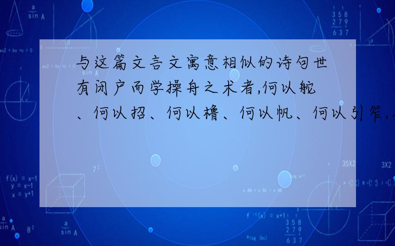 与这篇文言文寓意相似的诗句世有闭户而学操舟之术者,何以舵、何以招、何以橹、何以帆、何以引笮,乃罔不讲而预也,及夫出而试诸山溪之滥,大者风水夺其能,次者滩漩汩其智,其不缘而败者