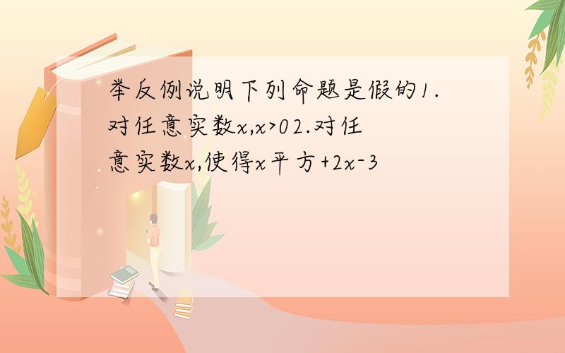 举反例说明下列命题是假的1.对任意实数x,x>02.对任意实数x,使得x平方+2x-3