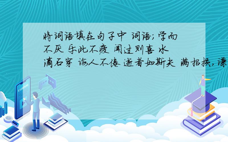 将词语填在句子中 词语；学而不厌 乐此不疲 闻过则喜 水滴石穿 诲人不倦 逝者如斯夫 满招损,谦受益 将词语填入句子中学习上,我们应该做到（ ）,牢记（ ）；对别人的批评应该抱着（ ）