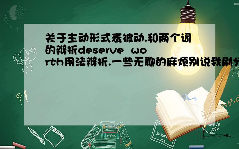 关于主动形式表被动.和两个词的辩析deserve  worth用法辩析.一些无聊的麻烦别说我刷分,刷分即刻死,被投诉怕了