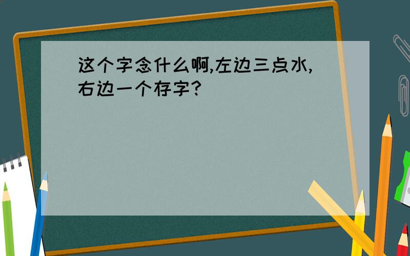 这个字念什么啊,左边三点水,右边一个存字?