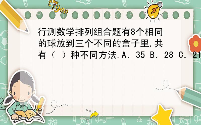 行测数学排列组合题有8个相同的球放到三个不同的盒子里,共有（ ）种不同方法.A．35 B．28 C．21 D．45设想把这8个球一个接一个排起来,即 ,共形成9个空档（此时的空档包括中间7个空档和两端