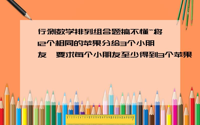 行测数学排列组合题搞不懂“将12个相同的苹果分给3个小朋友,要求每个小朋友至少得到3个苹果,一共有多少种分配的方法”这是我看到的题面.它的解析是：“先拿出6个苹果每人发2个,这是变