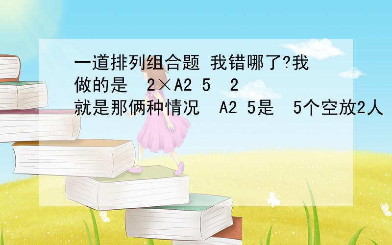 一道排列组合题 我错哪了?我做的是  2×A2 5  2就是那俩种情况  A2 5是  5个空放2人  我错哪了..答案不是40..是60