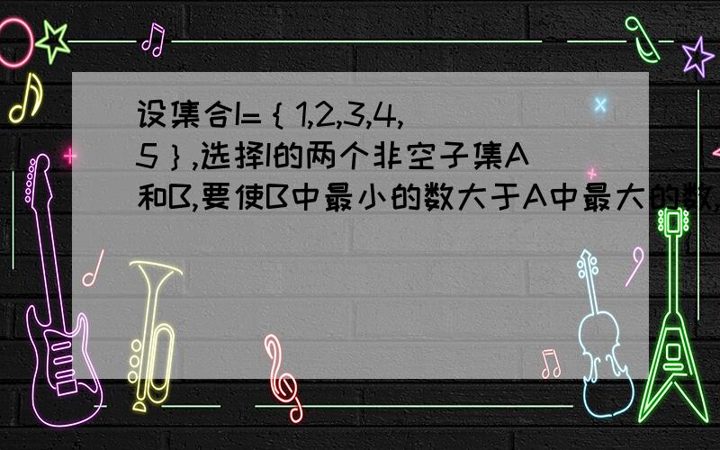 设集合I=｛1,2,3,4,5｝,选择I的两个非空子集A和B,要使B中最小的数大于A中最大的数,则不同的选择方法有?