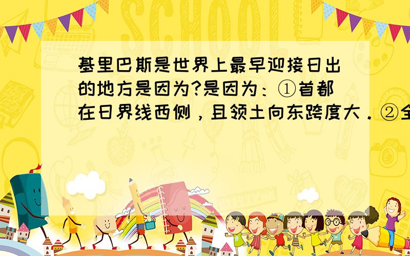 基里巴斯是世界上最早迎接日出的地方是因为?是因为：①首都在日界线西侧，且领土向东跨度大。②全国统一使用首都所在时区的区时。