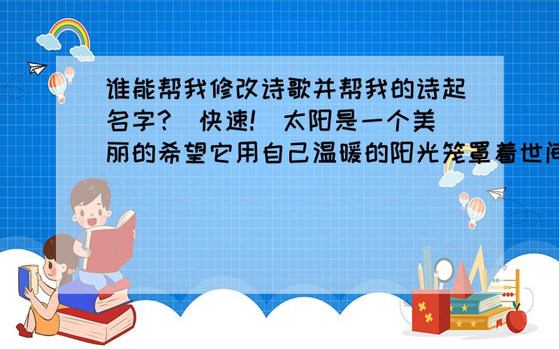 谁能帮我修改诗歌并帮我的诗起名字?（快速!）太阳是一个美丽的希望它用自己温暖的阳光笼罩着世间万物给予他们快乐与幸福太阳也是一只调皮的小精灵它总喜欢躲在云层中过一会儿,又钻