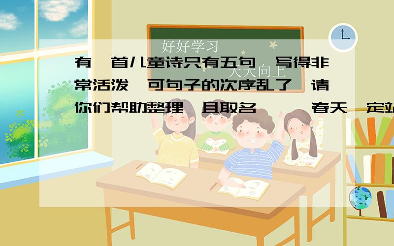 有一首儿童诗只有五句,写得非常活泼,可句子的次序乱了,请你们帮助整理,且取名 《 》春天一定站在门外也从棉被里把我拉起来把绿叶叫醒春天的叫喊声门才回笑口常开