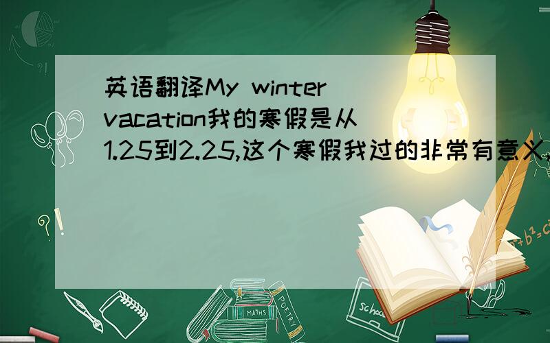 英语翻译My winter vacation我的寒假是从1.25到2.25,这个寒假我过的非常有意义,因为我读了许多书,并坚持锻炼身体.在春节里,我穿上新衣服,和父母一起去奶奶家拜年,在除夕,我们一起看电视,吃饺