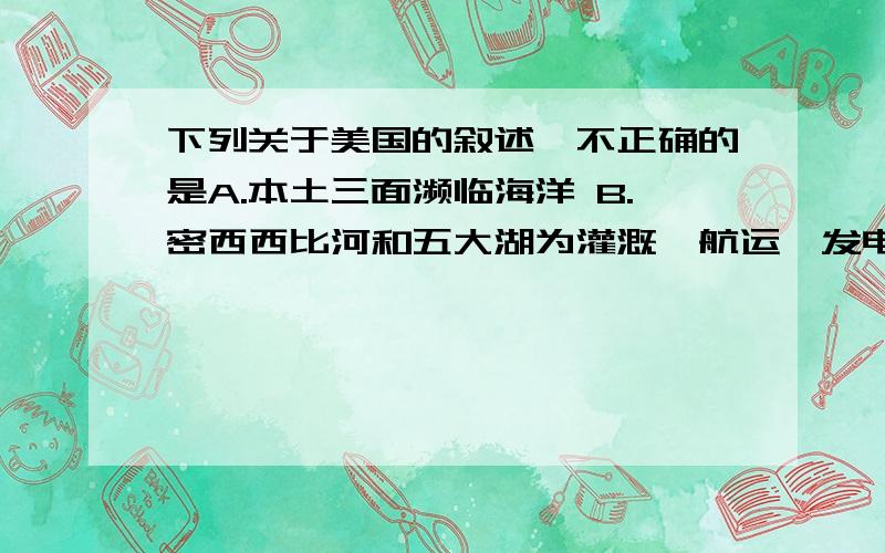 下列关于美国的叙述,不正确的是A.本土三面濒临海洋 B.密西西比河和五大湖为灌溉,航运,发电提供了良好条件C.美国最多人口的城市是华盛顿 D.美国农业高度发达,是世界上输出农产品最多的