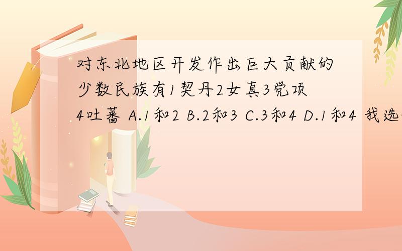 对东北地区开发作出巨大贡献的少数民族有1契丹2女真3党项4吐蕃 A.1和2 B.2和3 C.3和4 D.1和4 我选的D但我已经知道D是错的了= = 那哪一个是对的呐