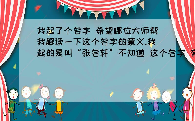 我起了个名字 希望哪位大师帮我解读一下这个名字的意义.我起的是叫“张名轩”不知道 这个名字 有多少含义?我有些没说明白,在此补充.我的儿子会在阳历的2010年8月11左右出生,(医生说男孩