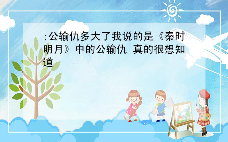 ;公输仇多大了我说的是《秦时明月》中的公输仇 真的很想知道