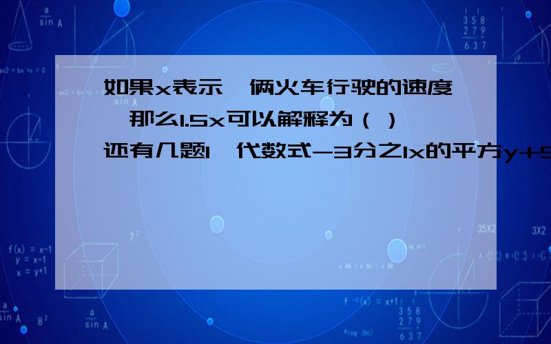 如果x表示一俩火车行驶的速度,那么1.5x可以解释为（）还有几题1、代数式-3分之1x的平方y+5y-2x是（）三项的和,它们的系数分别是（）2、任意写出一个与-3a的平方b是同类项的代数式（）3、若