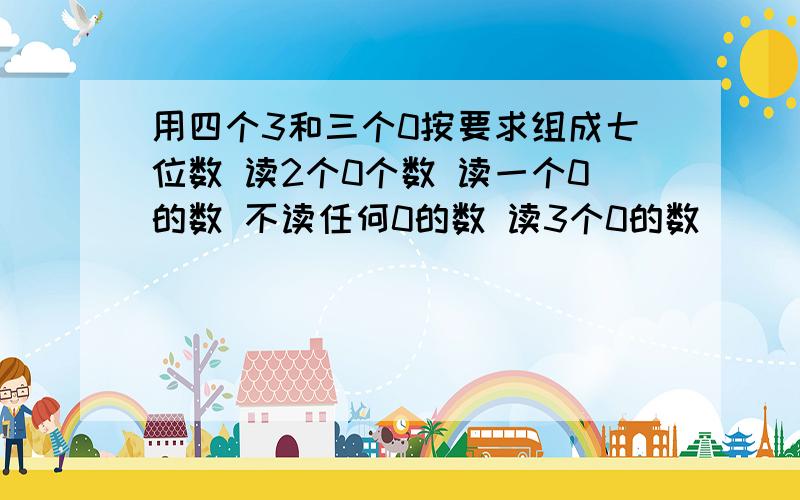 用四个3和三个0按要求组成七位数 读2个0个数 读一个0的数 不读任何0的数 读3个0的数