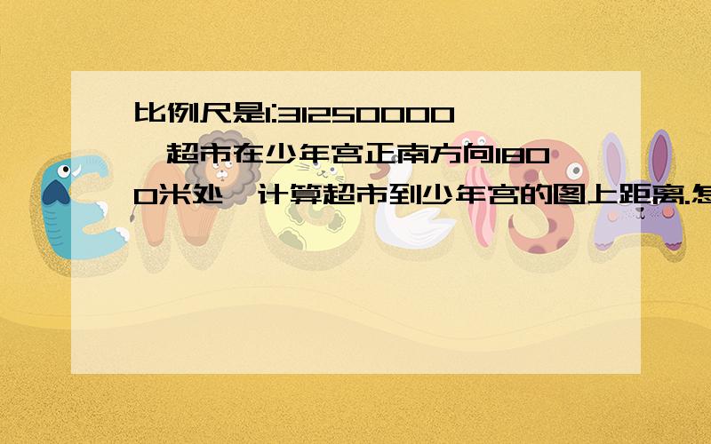 比例尺是1:31250000,超市在少年宫正南方向1800米处,计算超市到少年宫的图上距离.怎么计算啊,