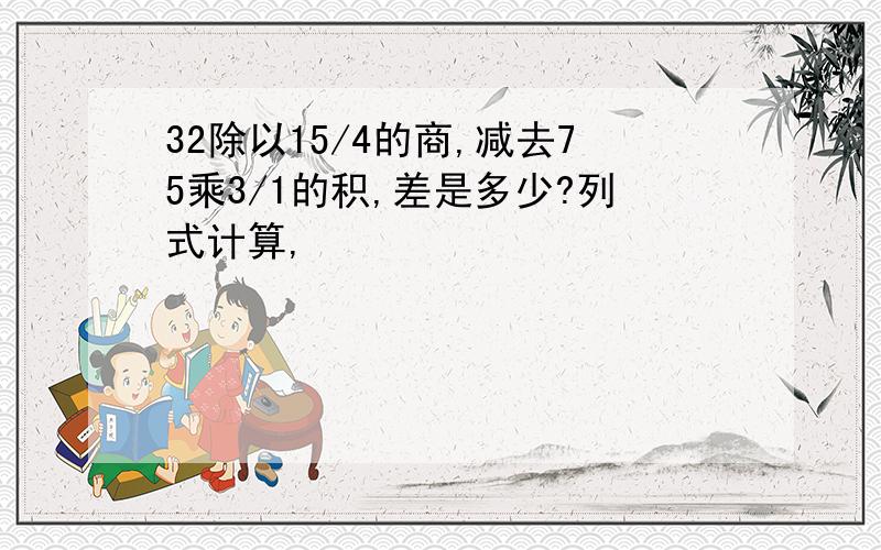 32除以15/4的商,减去75乘3/1的积,差是多少?列式计算,