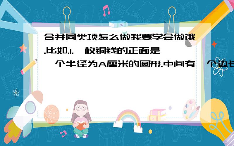 合并同类项怎么做我要学会做饿.比如.1.一枚铜钱的正面是一个半径为A厘米的圆形.中间有一个边长为B厘米的正方形孔.则这枚铜钱正面的面积为 还有告诉我怎么才能把合并同类项正确理解.就