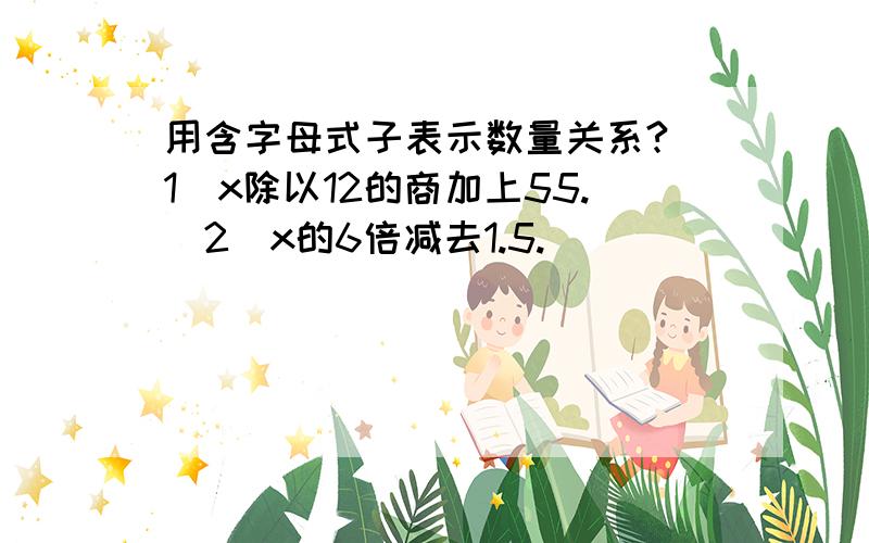 用含字母式子表示数量关系?（1）x除以12的商加上55.（2）x的6倍减去1.5.