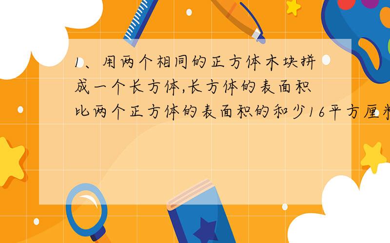 1、用两个相同的正方体木块拼成一个长方体,长方体的表面积比两个正方体的表面积的和少16平方厘米,一个正方体的表面积是（）平方厘米.2、小方用10元买了3块橡皮和7本练习本,剩下的钱若