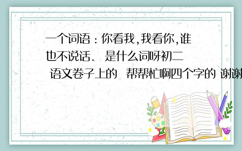 一个词语：你看我,我看你,谁也不说话.  是什么词呀初二 语文卷子上的  帮帮忙啊四个字的 谢谢哦