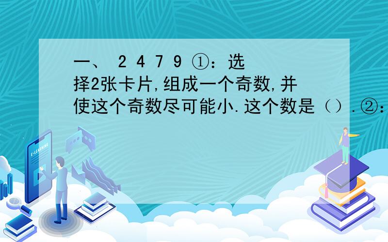 一、 2 4 7 9 ①：选择2张卡片,组成一个奇数,并使这个奇数尽可能小.这个数是（）.②：选择2张卡片,一、 2 4 7 9①：选择2张卡片，组成一个奇数，并使这个奇数尽可能小。这个数是（）。②：