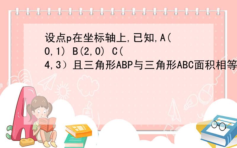 设点p在坐标轴上,已知,A(0,1) B(2,0) C(4,3）且三角形ABP与三角形ABC面积相等,求点P的坐标!三角形ABC面积为4个面积单位