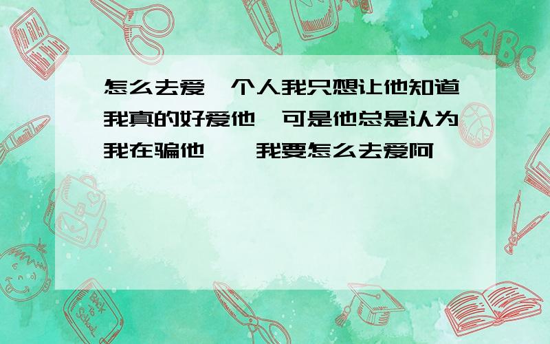 怎么去爱一个人我只想让他知道我真的好爱他、可是他总是认为我在骗他、、我要怎么去爱阿、、