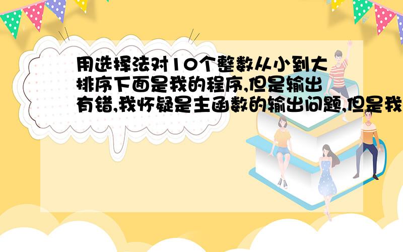 用选择法对10个整数从小到大排序下面是我的程序,但是输出有错,我怀疑是主函数的输出问题,但是我又感觉是对的,好纠结~#include main(){void sort(int *p,int n);int *q,i,a[10];q=a;for(i=0;i