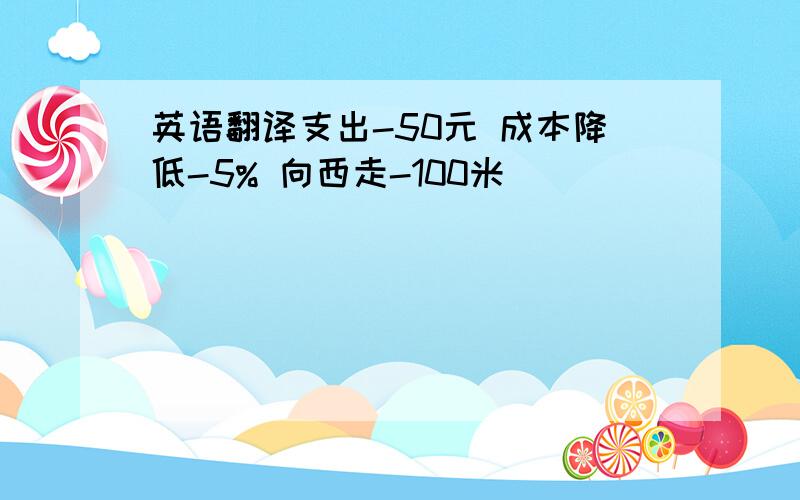英语翻译支出-50元 成本降低-5% 向西走-100米