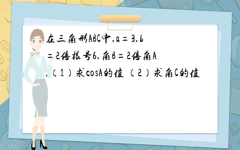 在三角形ABC中,a=3,b=2倍根号6,角B=2倍角A.（1）求cosA的值 （2）求角C的值