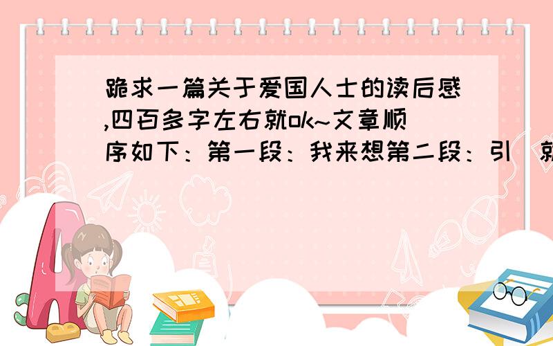 跪求一篇关于爱国人士的读后感,四百多字左右就ok~文章顺序如下：第一段：我来想第二段：引（就是主要内容,要简短,不多于80字）第三段：议（就是觉得主人公是个怎样的人,要联系文章来