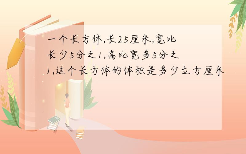 一个长方体,长25厘米,宽比长少5分之1,高比宽多5分之1,这个长方体的体积是多少立方厘米