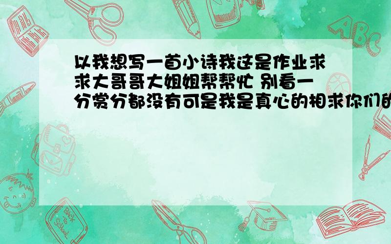 以我想写一首小诗我这是作业求求大哥哥大姐姐帮帮忙 别看一分赏分都没有可是我是真心的相求你们的帮助