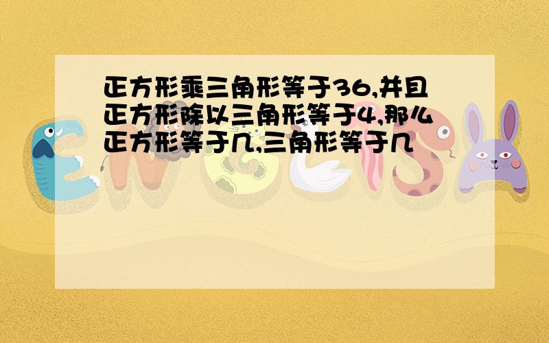 正方形乘三角形等于36,并且正方形除以三角形等于4,那么正方形等于几,三角形等于几