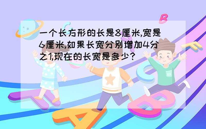 一个长方形的长是8厘米,宽是6厘米,如果长宽分别增加4分之1,现在的长宽是多少?