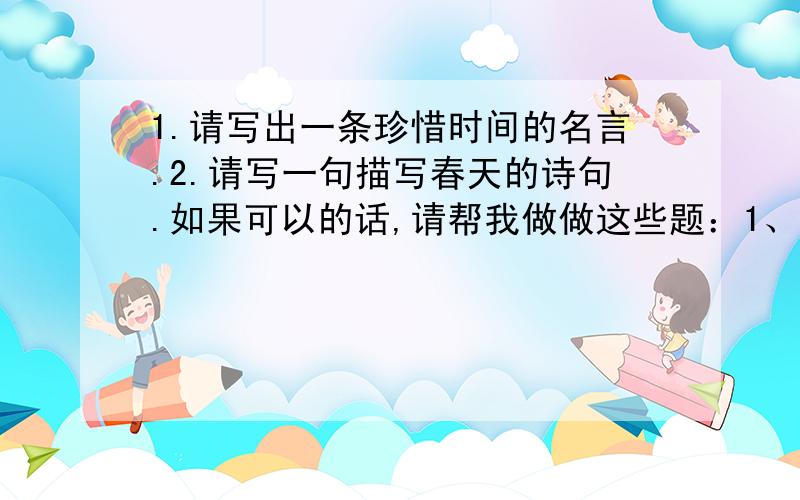 1.请写出一条珍惜时间的名言.2.请写一句描写春天的诗句.如果可以的话,请帮我做做这些题：1、《宿新市徐公店》中描写人物活动的诗句是：“ ,.”2、“春色满园关不住,.”这句诗出自 写的